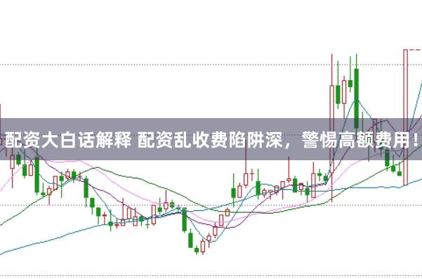 配资大白话解释 配资乱收费陷阱深，警惕高额费用！