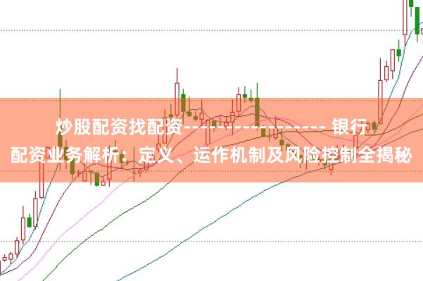炒股配资找配资----------------- 银行配资业务解析：定义、运作机制及风险控制全揭秘