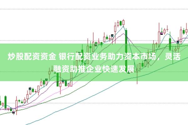 炒股配资资金 银行配资业务助力资本市场，灵活融资助推企业快速发展
