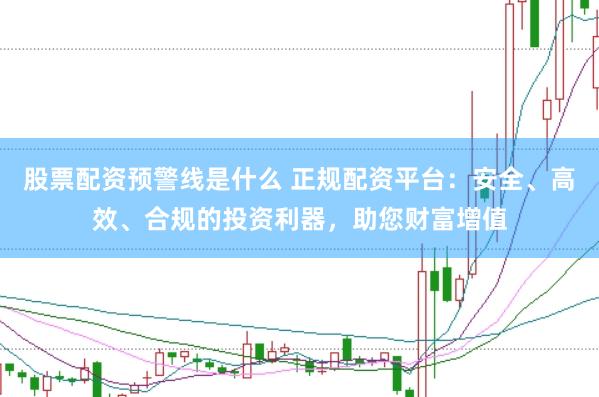 股票配资预警线是什么 正规配资平台：安全、高效、合规的投资利器，助您财富增值